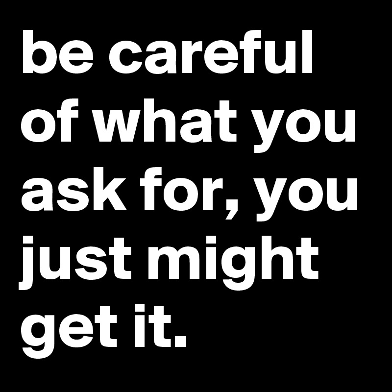 be careful of what you ask for, you just might get it. 