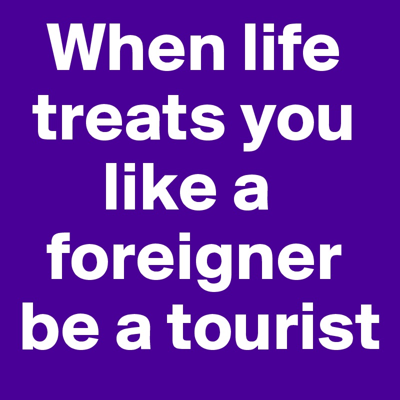   When life   
 treats you    
      like a    
  foreigner be a tourist