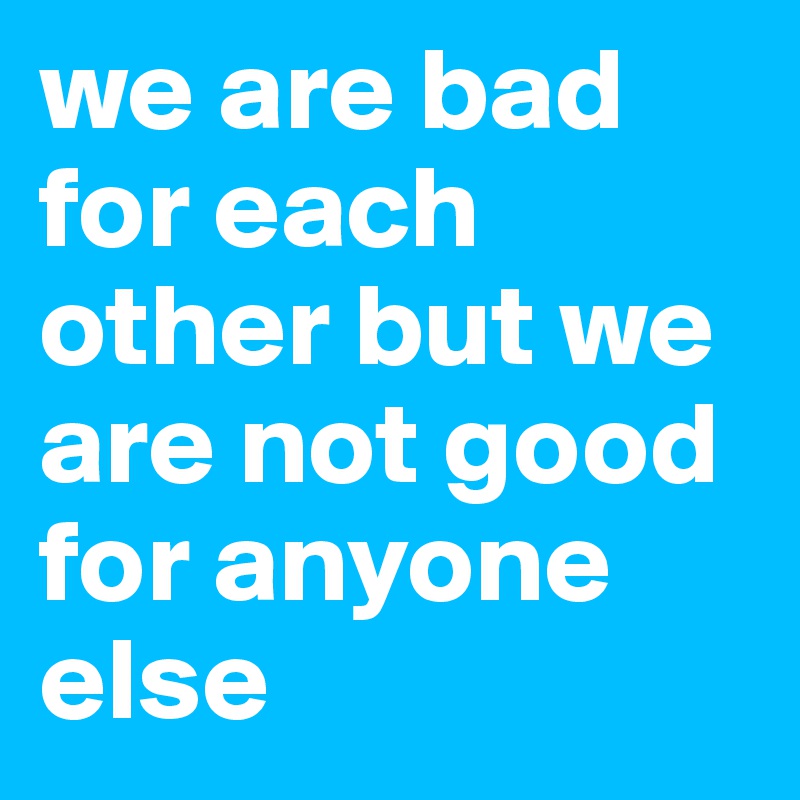 we are bad for each other but we are not good for anyone else 