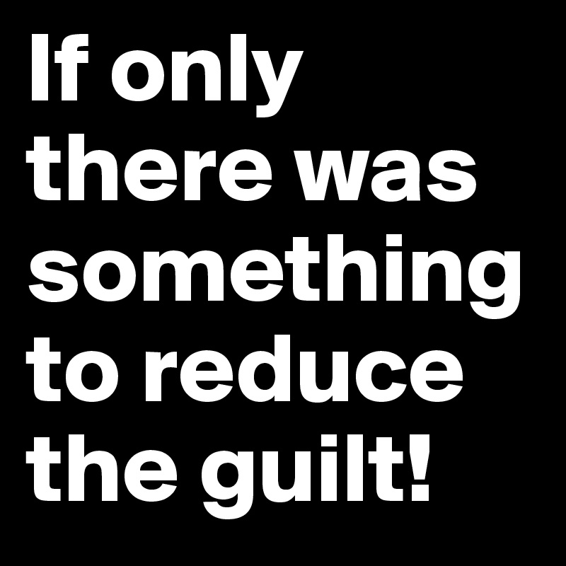 If only there was something to reduce the guilt!