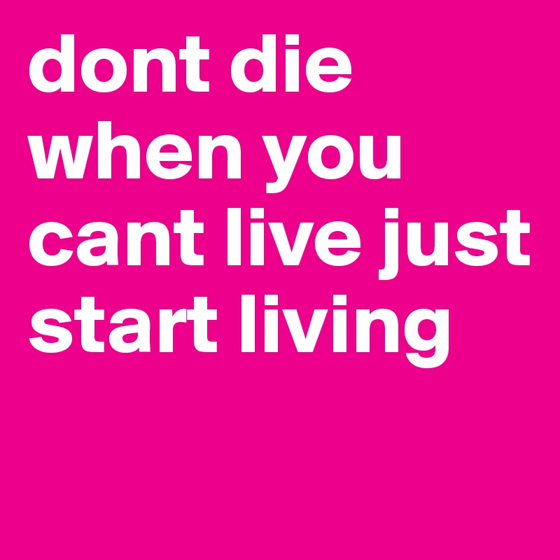dont die when you cant live just start living 
