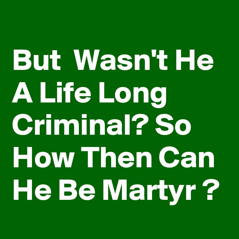 
But  Wasn't He A Life Long Criminal? So How Then Can He Be Martyr ?