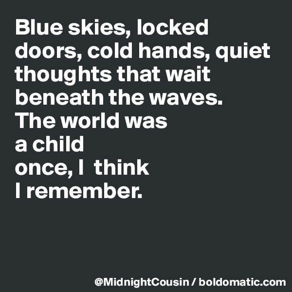 Blue skies, locked doors, cold hands, quiet thoughts that wait beneath the waves. 
The world was 
a child 
once, I  think
I remember.


