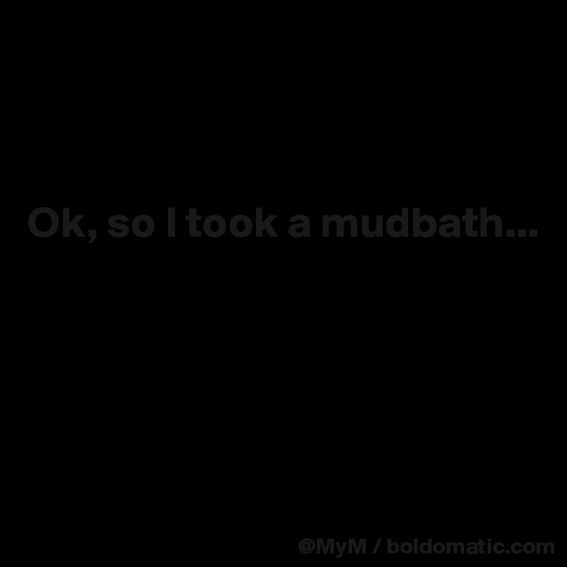 



Ok, so I took a mudbath...





