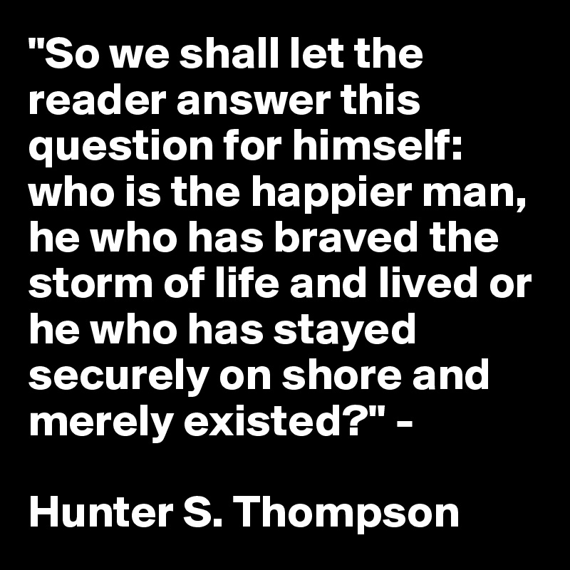 "So we shall let the reader answer this question for himself: who is the happier man, he who has braved the storm of life and lived or he who has stayed securely on shore and merely existed?" - 

Hunter S. Thompson