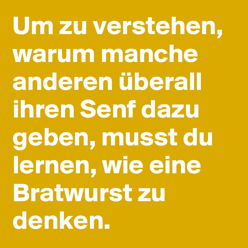 Um zu verstehen, warum manche anderen überall ihren Senf dazu geben, musst du lernen, wie eine Bratwurst zu denken. 
