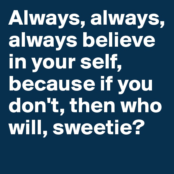 Always, always, always believe in your self, because if you don't, then who will, sweetie?
