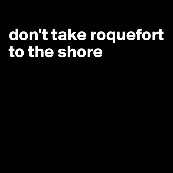
don't take roquefort to the shore




