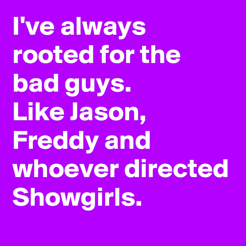 I've always rooted for the bad guys.
Like Jason, Freddy and whoever directed Showgirls.