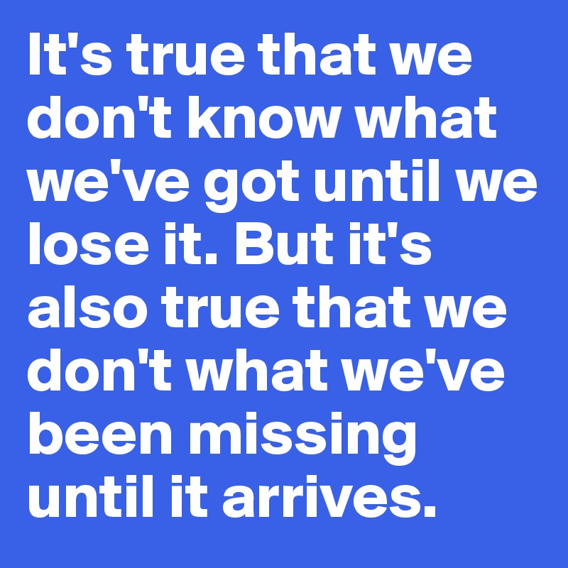 It's true that we don't know what we've got until we lose it. But it's also true that we don't what we've been missing until it arrives.