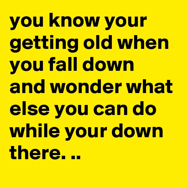 you know your getting old when you fall down and wonder what else you can do while your down there. ..