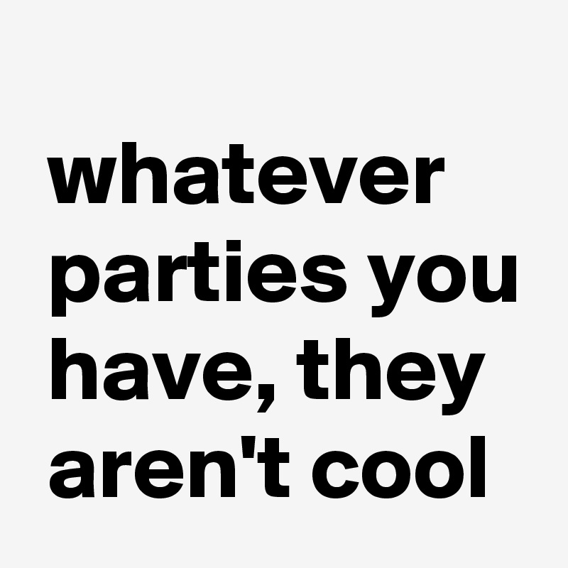 
 whatever
 parties you
 have, they
 aren't cool