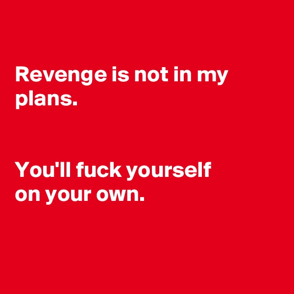 

Revenge is not in my plans.


You'll fuck yourself
on your own. 


