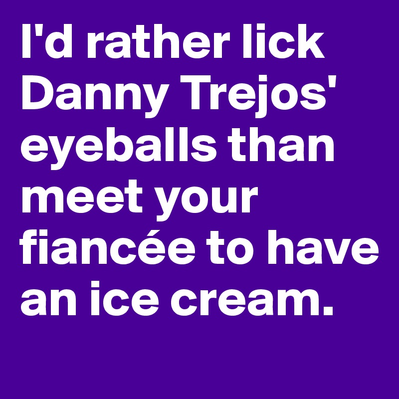 I'd rather lick Danny Trejos' eyeballs than meet your fiancée to have an ice cream.