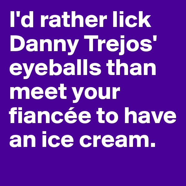 I'd rather lick Danny Trejos' eyeballs than meet your fiancée to have an ice cream.