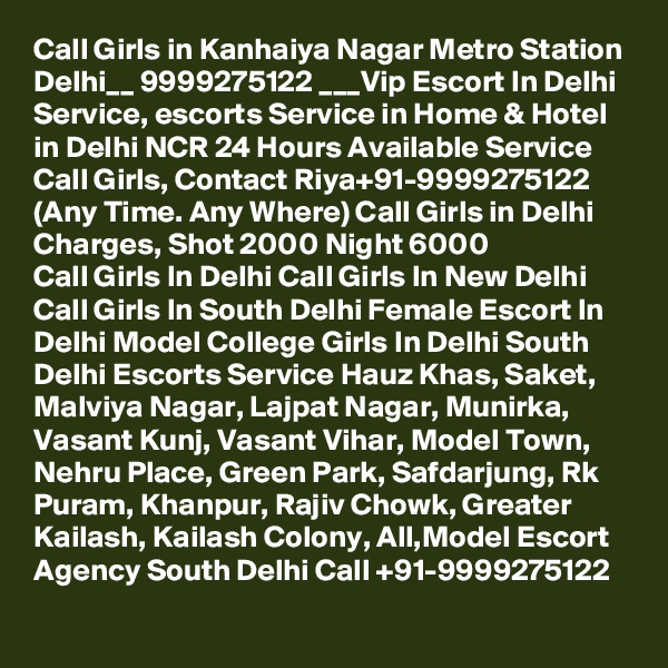 Call Girls in Kanhaiya Nagar Metro Station Delhi__ 9999275122 ___Vip Escort In Delhi
Service, escorts Service in Home & Hotel in Delhi NCR 24 Hours Available Service Call Girls, Contact Riya+91-9999275122 (Any Time. Any Where) Call Girls in Delhi Charges, Shot 2000 Night 6000
Call Girls In Delhi Call Girls In New Delhi Call Girls In South Delhi Female Escort In Delhi Model College Girls In Delhi South Delhi Escorts Service Hauz Khas, Saket, Malviya Nagar, Lajpat Nagar, Munirka, Vasant Kunj, Vasant Vihar, Model Town, Nehru Place, Green Park, Safdarjung, Rk Puram, Khanpur, Rajiv Chowk, Greater Kailash, Kailash Colony, All,Model Escort Agency South Delhi Call +91-9999275122
