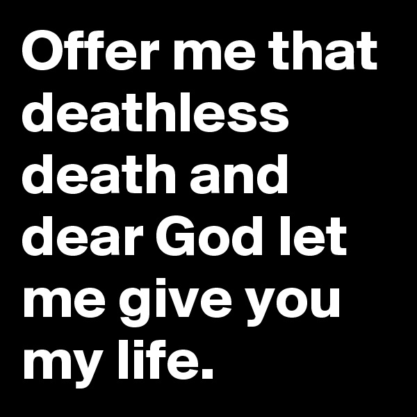 Offer me that deathless death and dear God let me give you my life.