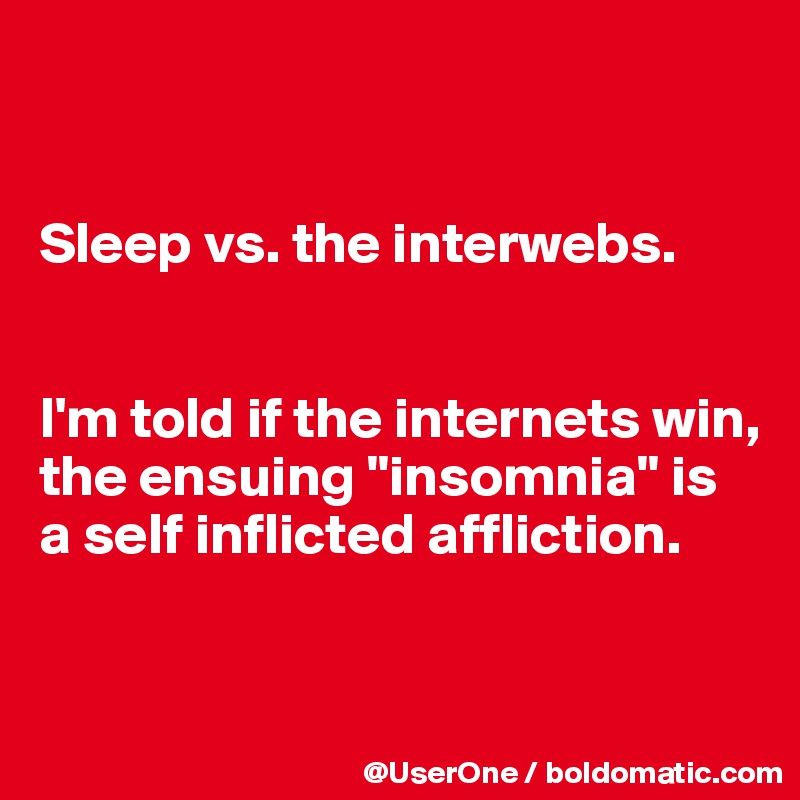


Sleep vs. the interwebs.


I'm told if the internets win, the ensuing "insomnia" is a self inflicted affliction.


