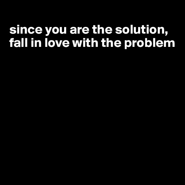 
since you are the solution, fall in love with the problem








