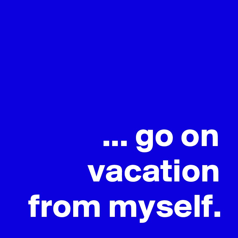 


... go on vacation from myself.