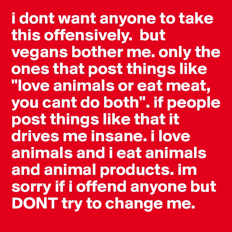 i dont want anyone to take this offensively.  but vegans bother me. only the ones that post things like "love animals or eat meat, you cant do both". if people post things like that it drives me insane. i love animals and i eat animals and animal products. im sorry if i offend anyone but DONT try to change me. 