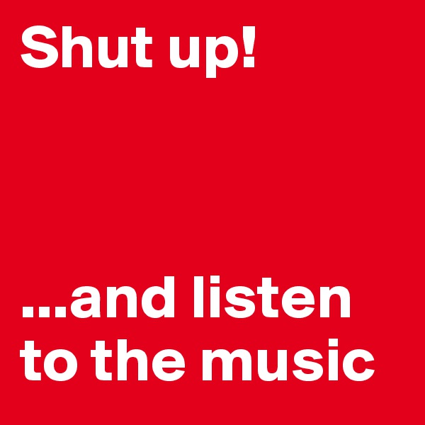 Shut up!



...and listen to the music