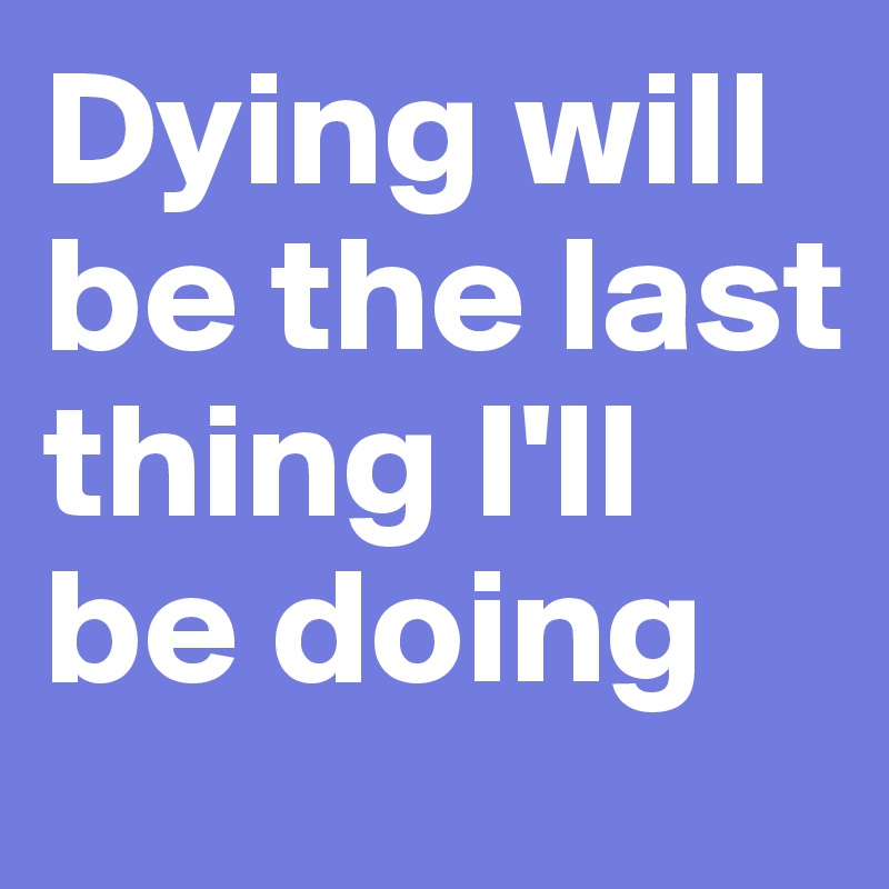 Dying will be the last thing I'll be doing