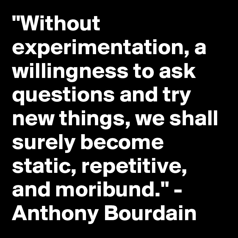"Without experimentation, a willingness to ask questions and try new things, we shall surely become static, repetitive, and moribund." - Anthony Bourdain