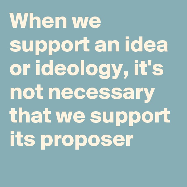 When we support an idea or ideology, it's not necessary that we support its proposer