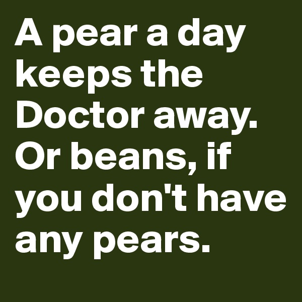 A pear a day keeps the Doctor away. Or beans, if you don't have any pears.