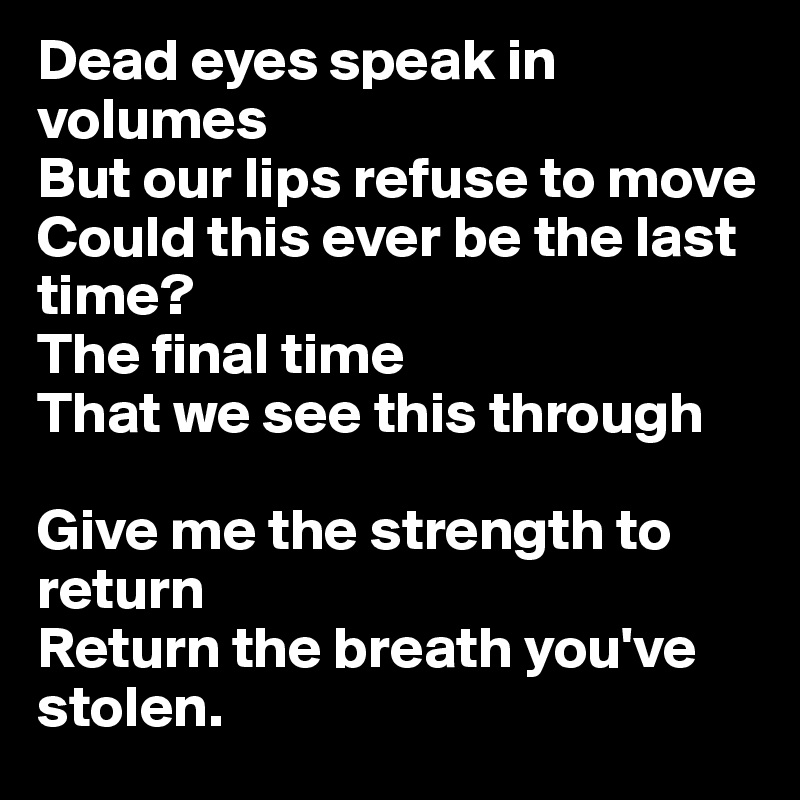 Dead eyes speak in volumes
But our lips refuse to move
Could this ever be the last time?
The final time
That we see this through

Give me the strength to return
Return the breath you've stolen.