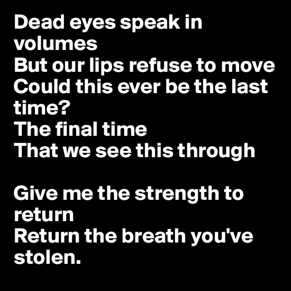 Dead eyes speak in volumes
But our lips refuse to move
Could this ever be the last time?
The final time
That we see this through

Give me the strength to return
Return the breath you've stolen.