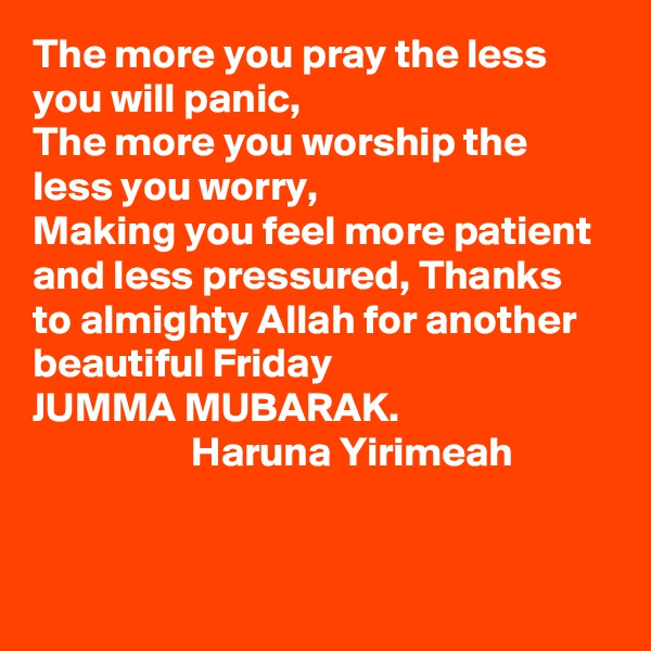 The more you pray the less you will panic, 
The more you worship the less you worry,
Making you feel more patient and less pressured, Thanks to almighty Allah for another beautiful Friday
JUMMA MUBARAK.
                   Haruna Yirimeah   


  