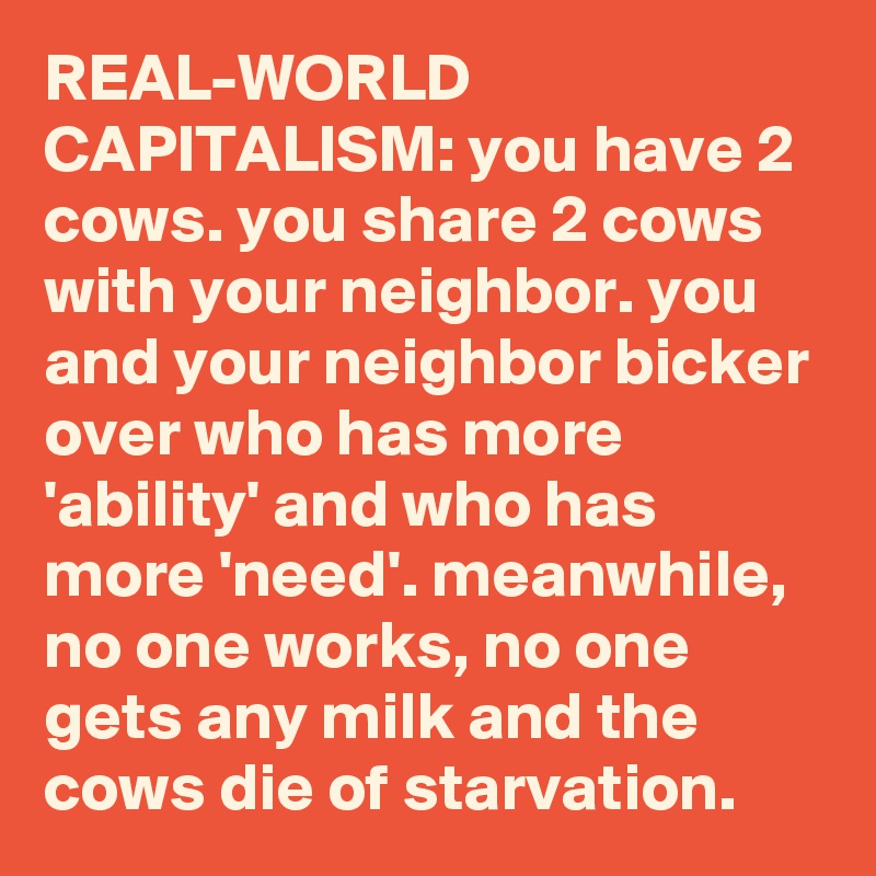 REAL-WORLD CAPITALISM: you have 2 cows. you share 2 cows with your neighbor. you and your neighbor bicker over who has more 'ability' and who has more 'need'. meanwhile, no one works, no one gets any milk and the cows die of starvation.