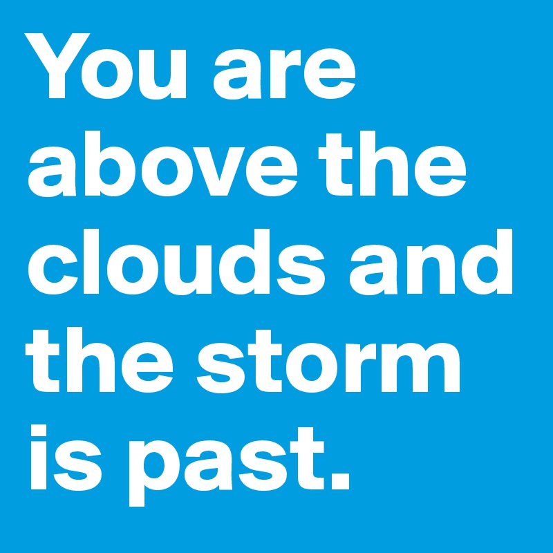 You are above the clouds and the storm is past.