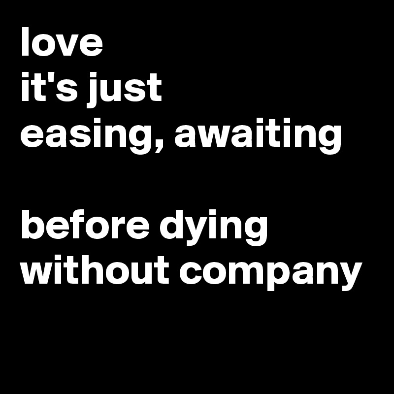 love
it's just
easing, awaiting

before dying
without company
