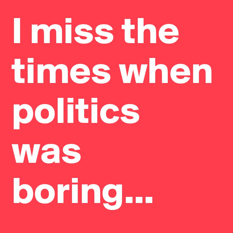 I miss the times when politics was boring... 