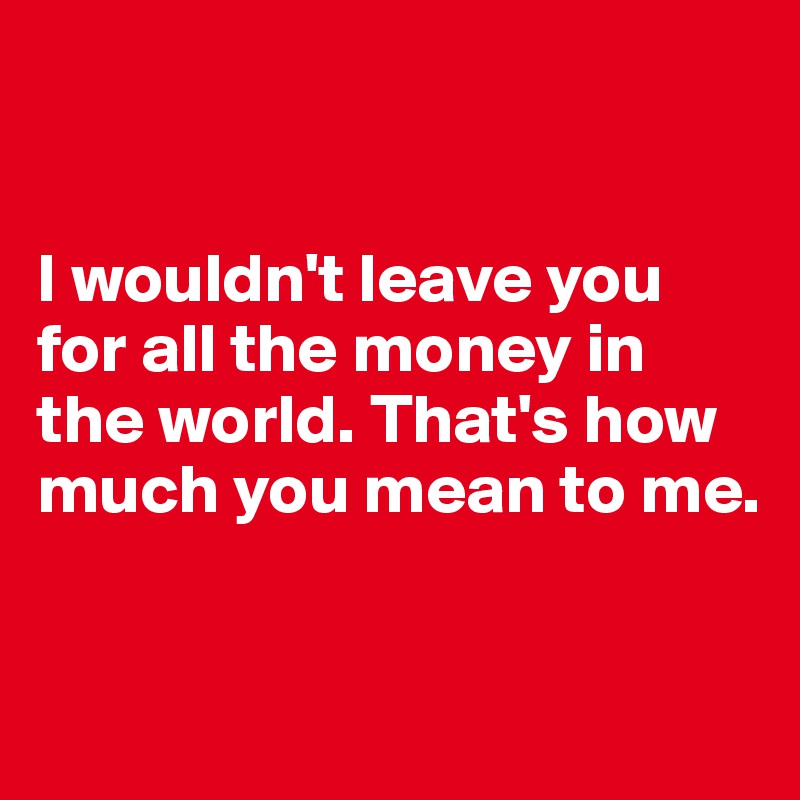 


I wouldn't leave you for all the money in the world. That's how much you mean to me. 


