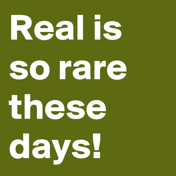 Real is so rare these days!