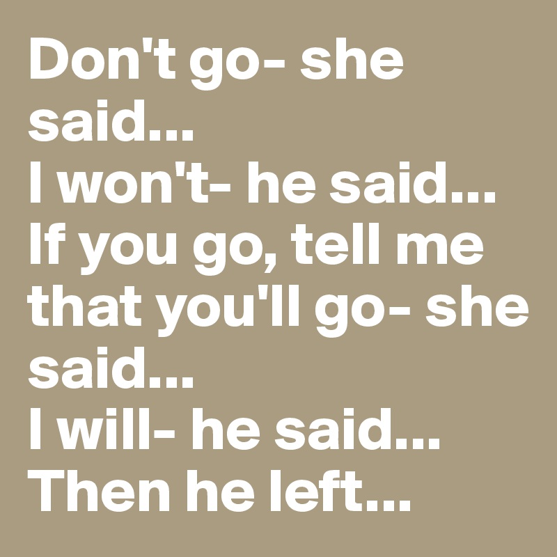 Don't go- she said...
I won't- he said...
If you go, tell me that you'll go- she said...
I will- he said...
Then he left...