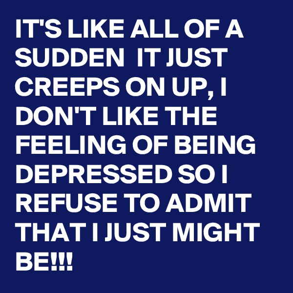 IT'S LIKE ALL OF A SUDDEN  IT JUST CREEPS ON UP, I DON'T LIKE THE FEELING OF BEING DEPRESSED SO I REFUSE TO ADMIT THAT I JUST MIGHT BE!!!