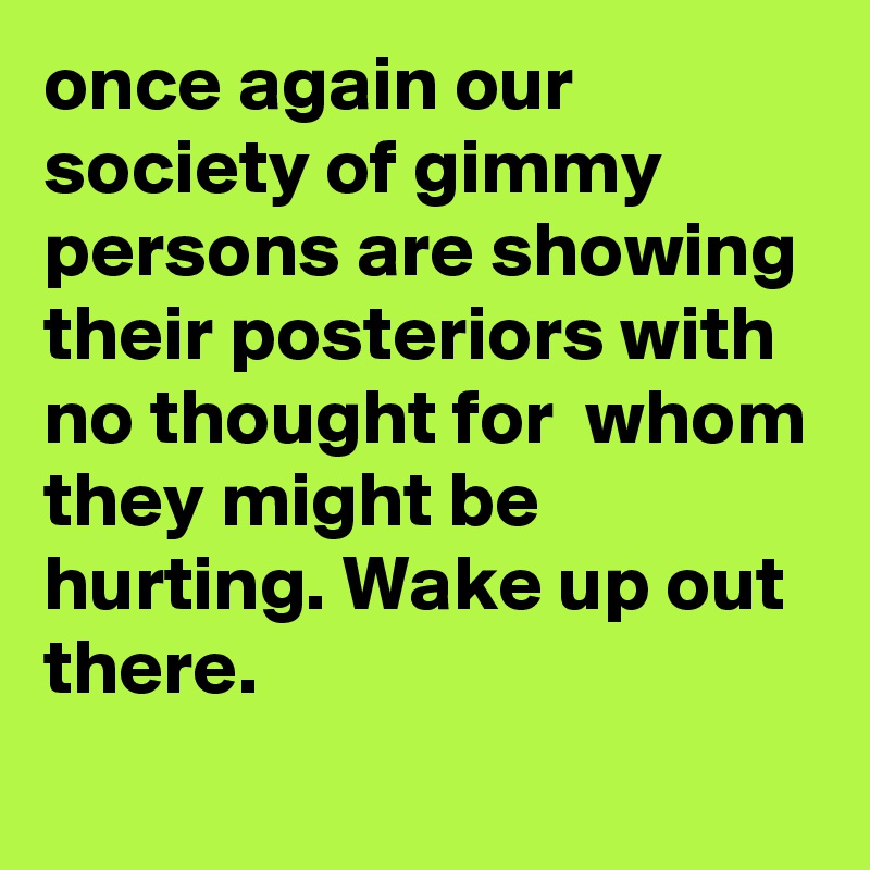 once again our society of gimmy persons are showing their posteriors with no thought for  whom they might be hurting. Wake up out there.
