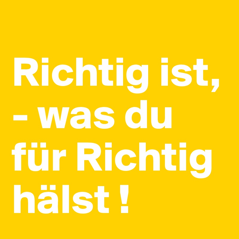 
Richtig ist, - was du für Richtig hälst ! 