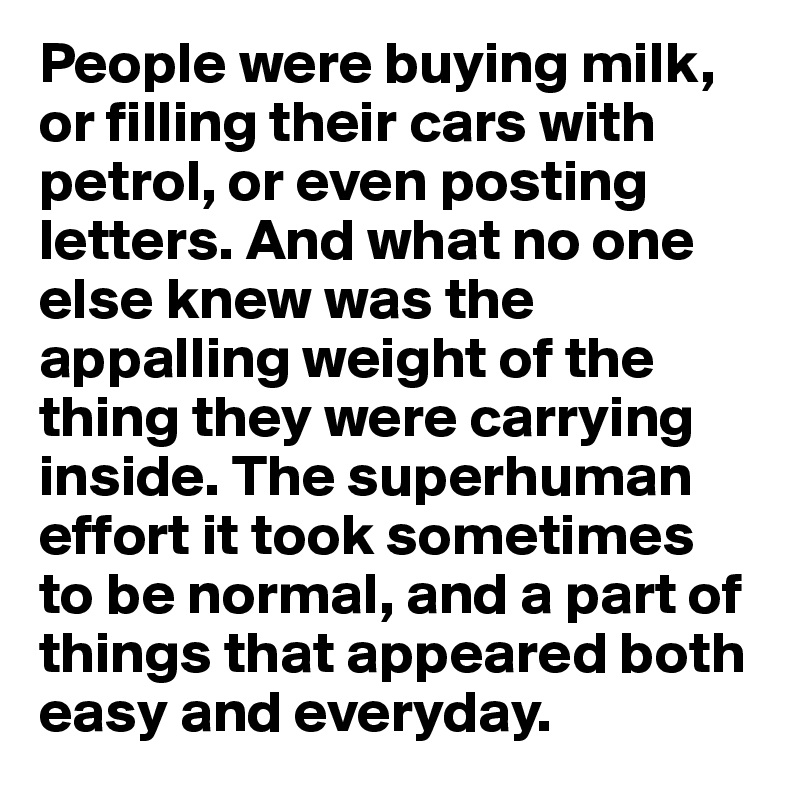 People were buying milk, or filling their cars with petrol, or even posting letters. And what no one else knew was the appalling weight of the thing they were carrying inside. The superhuman effort it took sometimes to be normal, and a part of things that appeared both easy and everyday.