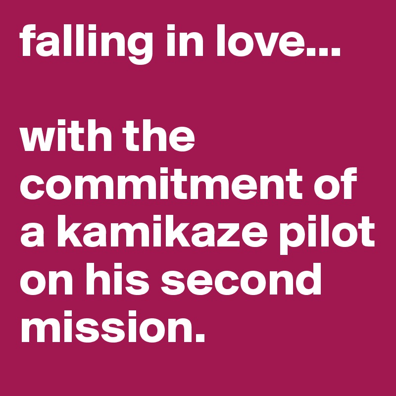 falling in love...

with the commitment of a kamikaze pilot on his second mission.