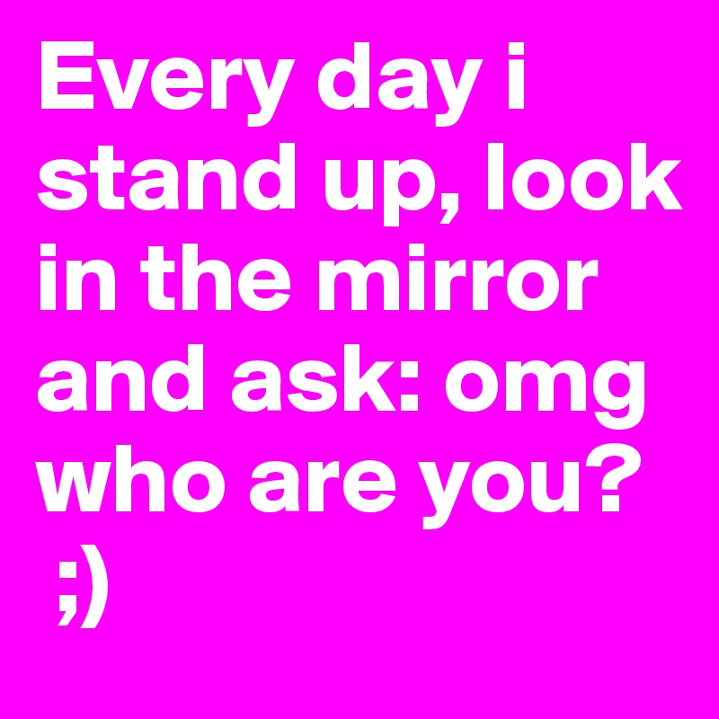 Every day i stand up, look in the mirror and ask: omg who are you?
 ;)