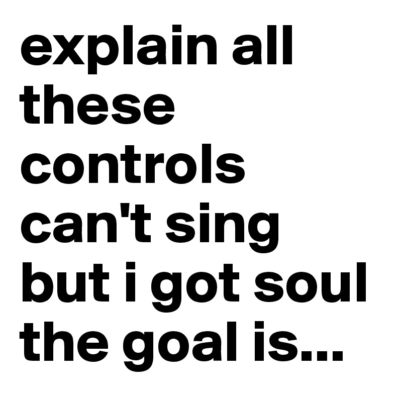explain all these controls
can't sing but i got soul
the goal is...