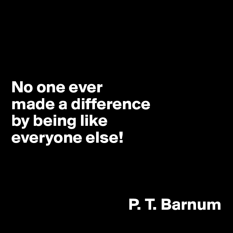 



No one ever 
made a difference 
by being like 
everyone else!



                                   P. T. Barnum