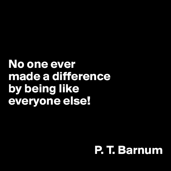 



No one ever 
made a difference 
by being like 
everyone else!



                                   P. T. Barnum