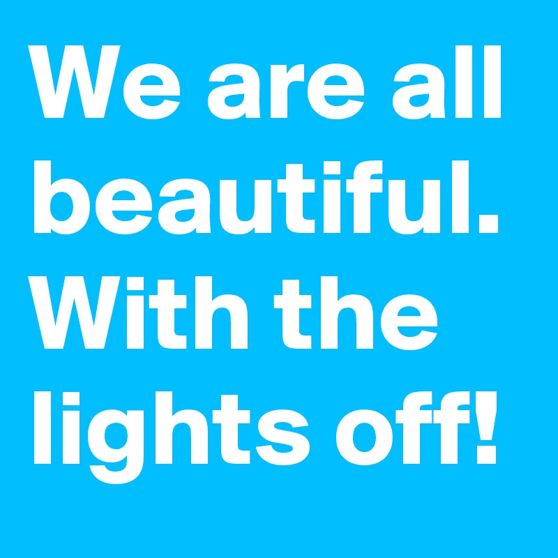 We are all beautiful. With the lights off!